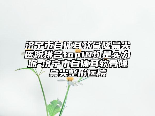 濟(jì)寧市自體耳軟骨隆鼻尖醫(yī)院排名top10均是實(shí)力派-濟(jì)寧市自體耳軟骨隆鼻尖整形醫(yī)院