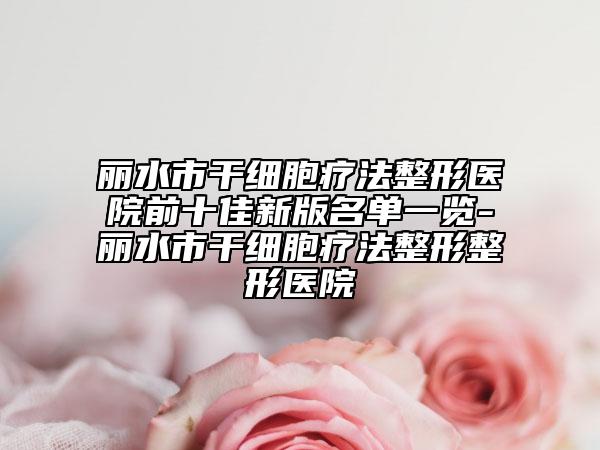 麗水市干細胞療法整形醫(yī)院前十佳新版名單一覽-麗水市干細胞療法整形整形醫(yī)院