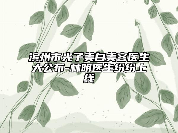 濱州市光子美白美容醫(yī)生大公布-林明醫(yī)生紛紛上線