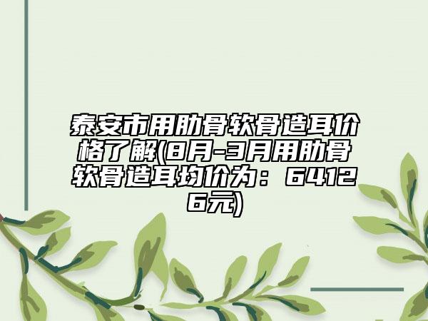 泰安市用肋骨軟骨造耳價(jià)格了解(8月-3月用肋骨軟骨造耳均價(jià)為：64126元)