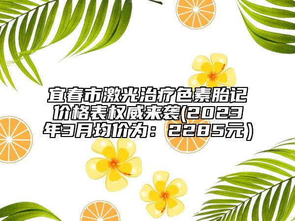 宜春市激光治療色素胎記價(jià)格表權(quán)威來襲(2023年3月均價(jià)為：2285元）