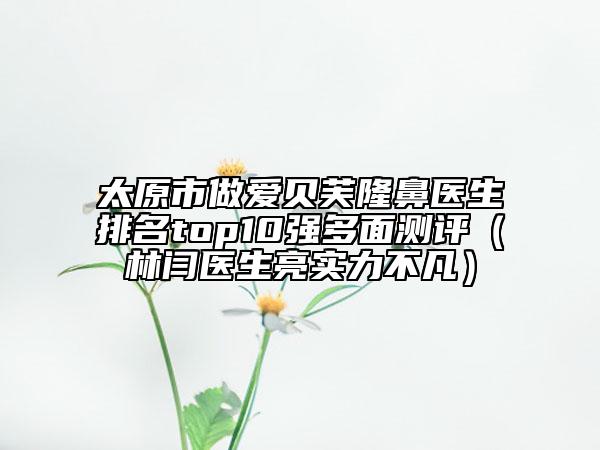 太原市做愛貝芙隆鼻醫(yī)生排名top10強(qiáng)多面測評（林閆醫(yī)生亮實(shí)力不凡）