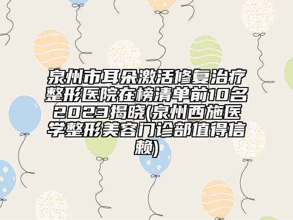 泉州市耳朵激活修復(fù)治療整形醫(yī)院在榜清單前10名2023揭曉(泉州西施醫(yī)學(xué)整形美容門診部值得信賴)