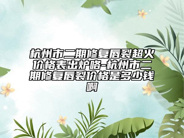 杭州市二期修復(fù)唇裂超火價(jià)格表出爐咯-杭州市二期修復(fù)唇裂價(jià)格是多少錢啊