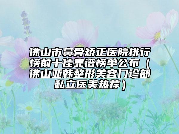 佛山市鼻骨矯正醫(yī)院排行榜前十佳靠譜榜單公布（佛山亞韓整形美容門(mén)診部私立醫(yī)美熱薦）