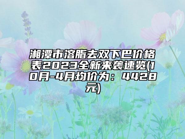 湘潭市溶脂去雙下巴價格表2023全新來襲速覽(10月-4月均價為：4428元)