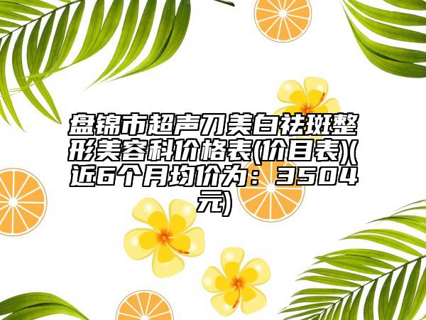 盤錦市超聲刀美白祛斑整形美容科價(jià)格表(價(jià)目表)(近6個(gè)月均價(jià)為：3504元)