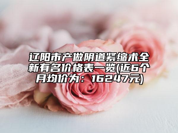 遼陽市產(chǎn)做陰道緊縮術(shù)全新有名價格表一覽(近6個月均價為：16247元)