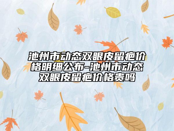 池州市動態(tài)雙眼皮留疤價格明細(xì)公布-池州市動態(tài)雙眼皮留疤價格貴嗎