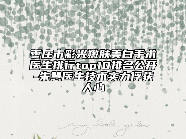 棗莊市彩光嫩膚美白手術醫(yī)生排行top10排名公開-朱慧醫(yī)生技術實力俘獲人心