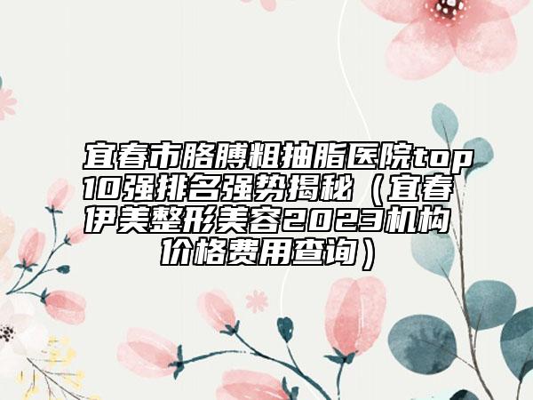 宜春市胳膊粗抽脂醫(yī)院top10強(qiáng)排名強(qiáng)勢揭秘（宜春伊美整形美容2023機(jī)構(gòu)價格費(fèi)用查詢）