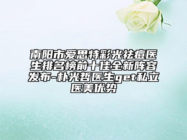 南陽(yáng)市愛(ài)思特彩光祛痘醫(yī)生排名榜前十佳全新陣容發(fā)布-樸光哲醫(yī)生get私立醫(yī)美優(yōu)勢(shì)
