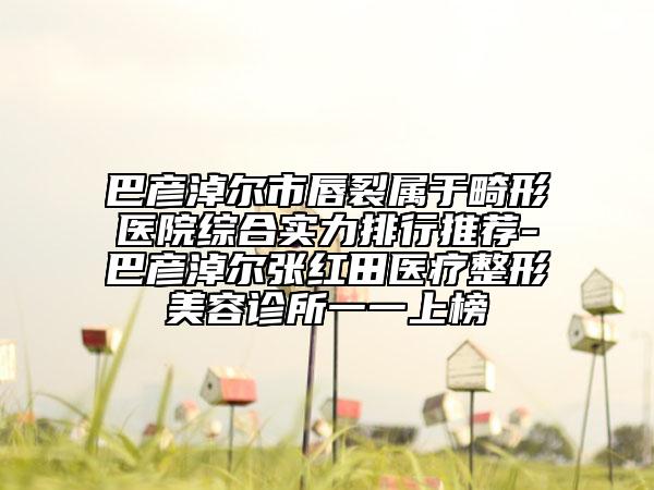 巴彥淖爾市唇裂屬于畸形醫(yī)院綜合實(shí)力排行推薦-巴彥淖爾張紅田醫(yī)療整形美容診所一一上榜