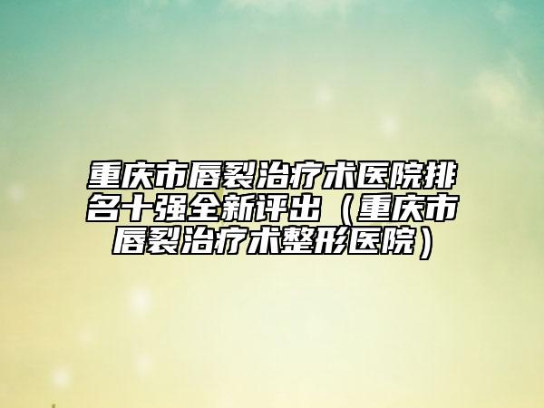 重慶市唇裂治療術(shù)醫(yī)院排名十強(qiáng)全新評出（重慶市唇裂治療術(shù)整形醫(yī)院）