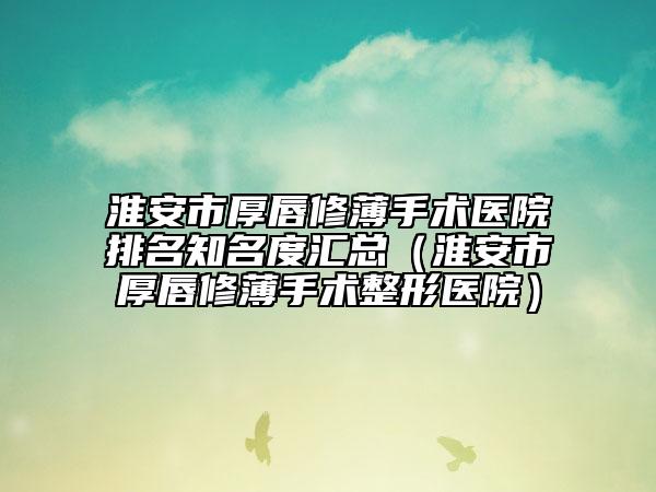 淮安市厚唇修薄手術(shù)醫(yī)院排名知名度匯總（淮安市厚唇修薄手術(shù)整形醫(yī)院）