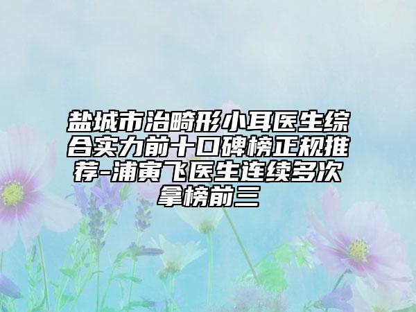 鹽城市治畸形小耳醫(yī)生綜合實力前十口碑榜正規(guī)推薦-浦寅飛醫(yī)生連續(xù)多次拿榜前三