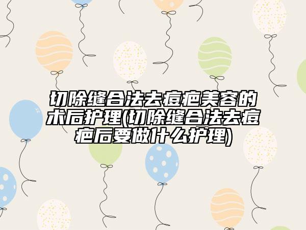 切除縫合法去痘疤美容的術(shù)后護(hù)理(切除縫合法去痘疤后要做什么護(hù)理)