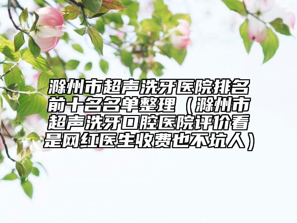 滁州市超聲洗牙醫(yī)院排名前十名名單整理（滁州市超聲洗牙口腔醫(yī)院評(píng)價(jià)看是網(wǎng)紅醫(yī)生收費(fèi)也不坑人）