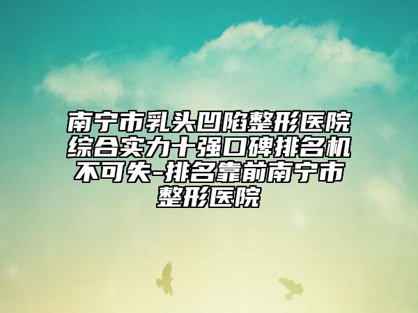 南寧市乳頭凹陷整形醫(yī)院綜合實(shí)力十強(qiáng)口碑排名機(jī)不可失-排名靠前南寧市整形醫(yī)院