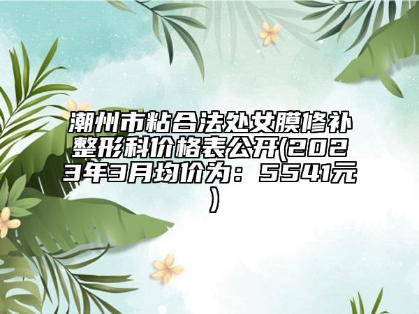 潮州市粘合法處女膜修補(bǔ)整形科價格表公開(2023年3月均價為：5541元）