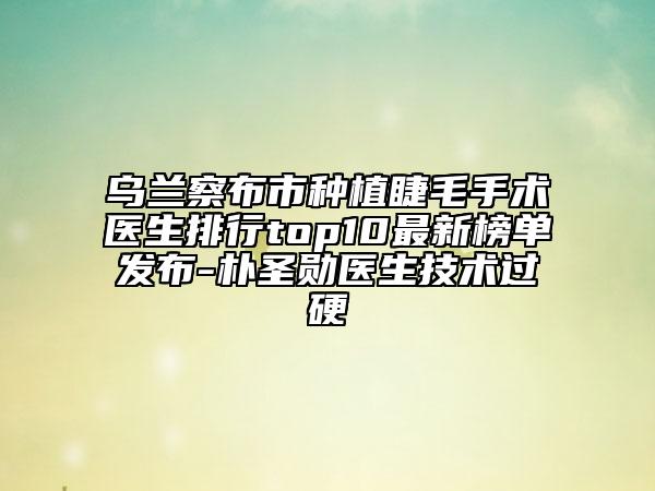 烏蘭察布市種植睫毛手術(shù)醫(yī)生排行top10最新榜單發(fā)布-樸圣勛醫(yī)生技術(shù)過硬