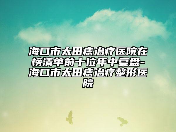 ?？谑刑镳胫委熱t(yī)院在榜清單前十位年中復(fù)盤-海口市太田痣治療整形醫(yī)院