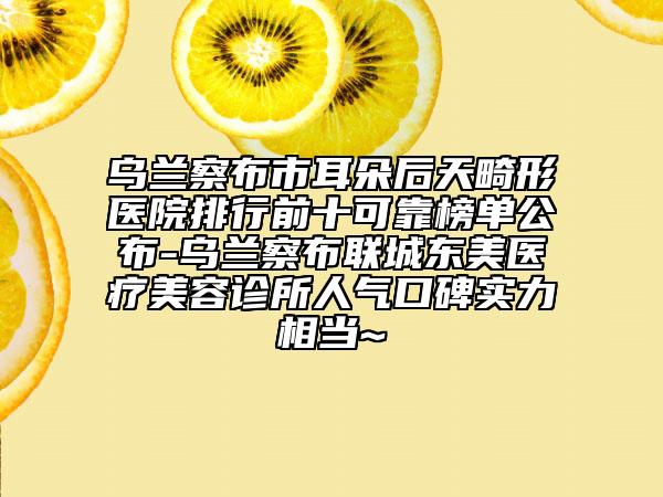 烏蘭察布市耳朵后天畸形醫(yī)院排行前十可靠榜單公布-烏蘭察布聯(lián)城東美醫(yī)療美容診所人氣口碑實(shí)力相當(dāng)~