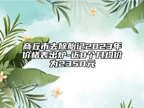 商丘市去除胎記2023年價(jià)格表出爐-近8個(gè)月均價(jià)為2350元
