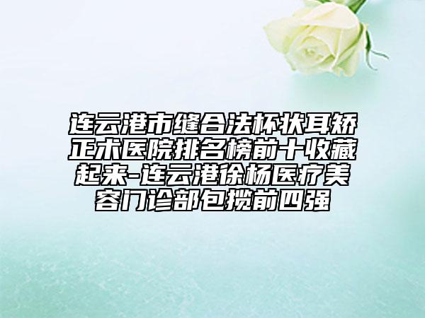 連云港市縫合法杯狀耳矯正術醫(yī)院排名榜前十收藏起來-連云港徐楊醫(yī)療美容門診部包攬前四強