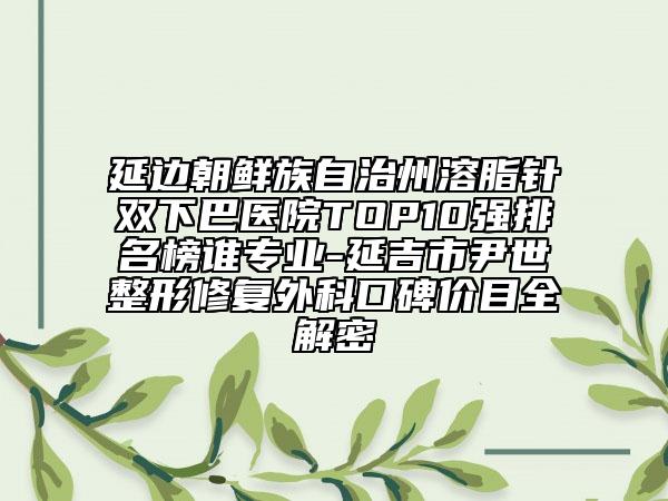 延邊朝鮮族自治州溶脂針雙下巴醫(yī)院TOP10強排名榜誰專業(yè)-延吉市尹世整形修復(fù)外科口碑價目全解密