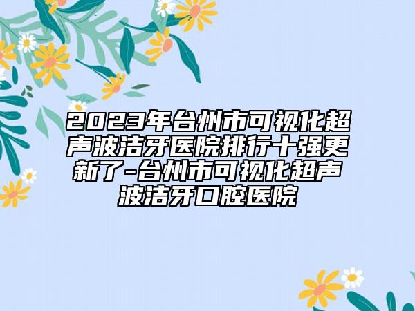 2023年臺州市可視化超聲波潔牙醫(yī)院排行十強更新了-臺州市可視化超聲波潔牙口腔醫(yī)院