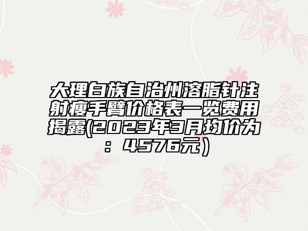 大理白族自治州溶脂針注射瘦手臂價(jià)格表一覽費(fèi)用揭露(2023年3月均價(jià)為：4576元）