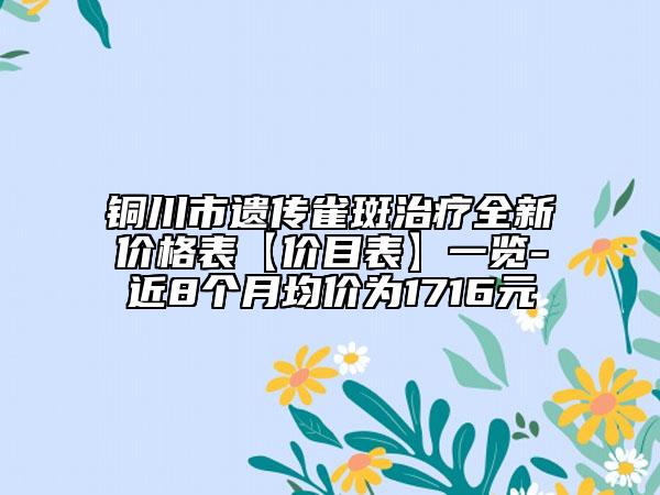 銅川市遺傳雀斑治療全新價(jià)格表【價(jià)目表】一覽-近8個(gè)月均價(jià)為1716元