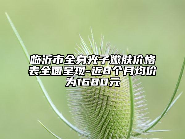 臨沂市全身光子嫩膚價(jià)格表全面呈現(xiàn)-近8個(gè)月均價(jià)為1680元
