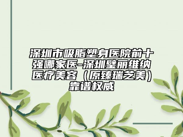 深圳市吸脂塑身醫(yī)院前十強(qiáng)哪家醫(yī)-深圳璧麗維納醫(yī)療美容（原臻瑞芝美）靠譜權(quán)威