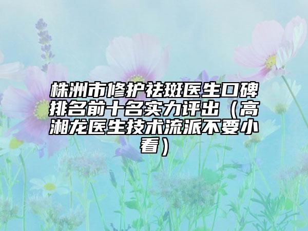 株洲市修護祛斑醫(yī)生口碑排名前十名實力評出（高湘龍醫(yī)生技術(shù)流派不要小看）