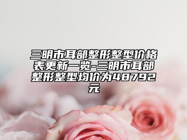 三明市耳部整形整型價格表更新一覽-三明市耳部整形整型均價為48792元