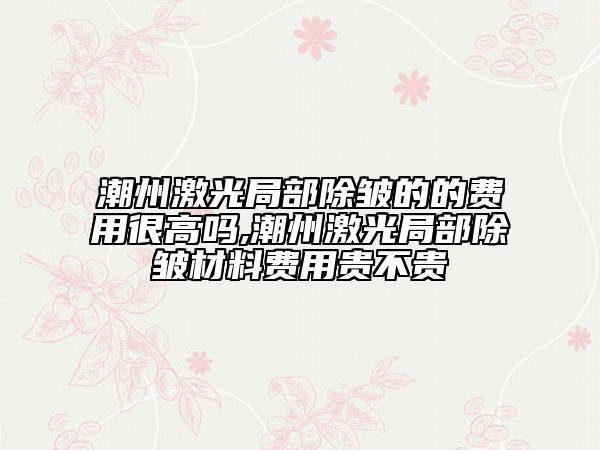 潮州激光局部除皺的的費用很高嗎,潮州激光局部除皺材料費用貴不貴