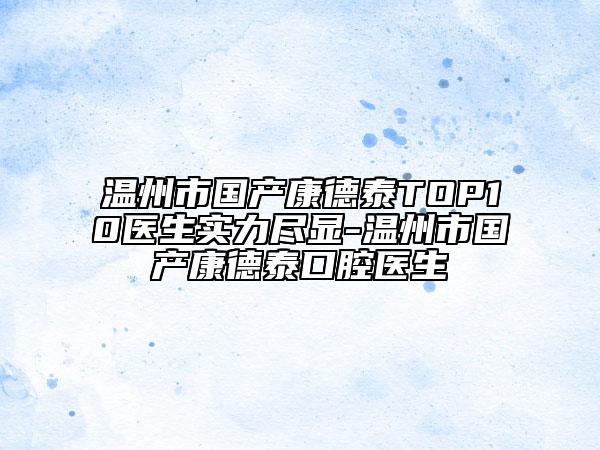 溫州市國產(chǎn)康德泰TOP10醫(yī)生實力盡顯-溫州市國產(chǎn)康德泰口腔醫(yī)生