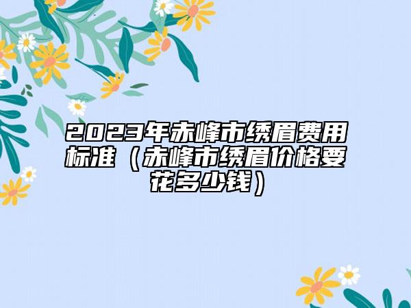 2023年赤峰市繡眉費(fèi)用標(biāo)準(zhǔn)（赤峰市繡眉價格要花多少錢）