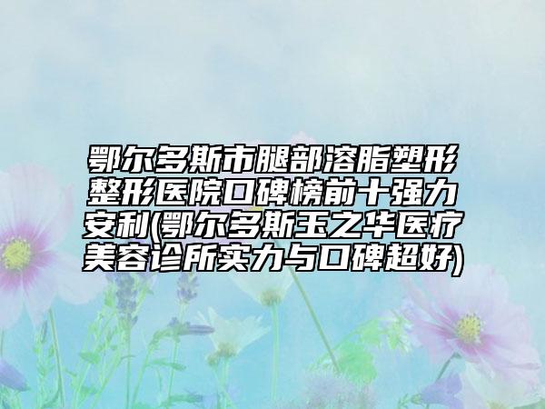 鄂爾多斯市腿部溶脂塑形整形醫(yī)院口碑榜前十強(qiáng)力安利(鄂爾多斯玉之華醫(yī)療美容診所實(shí)力與口碑超好)