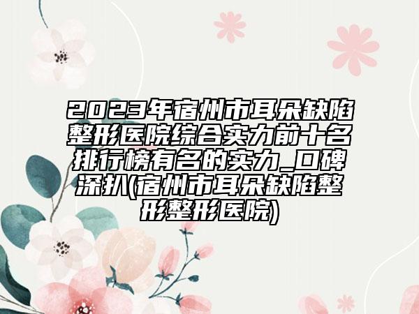 2023年宿州市耳朵缺陷整形醫(yī)院綜合實(shí)力前十名排行榜有名的實(shí)力_口碑深扒(宿州市耳朵缺陷整形整形醫(yī)院)