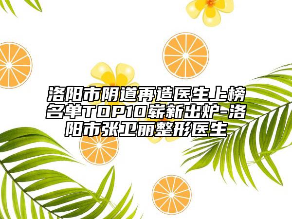洛陽(yáng)市陰道再造醫(yī)生上榜名單TOP10嶄新出爐-洛陽(yáng)市張衛(wèi)麗整形醫(yī)生