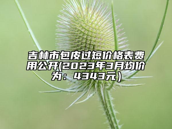 吉林市包皮過短價(jià)格表費(fèi)用公開(2023年3月均價(jià)為：4343元）