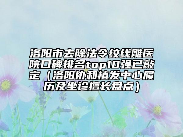 洛陽市去除法令紋線雕醫(yī)院口碑排名top10強已敲定（洛陽協(xié)和植發(fā)中心履歷及坐診擅長盤點）