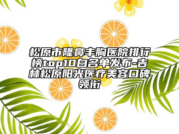 松原市隆鼻豐胸醫(yī)院排行榜top10白名單發(fā)布-吉林松原陽光醫(yī)療美容口碑領(lǐng)銜