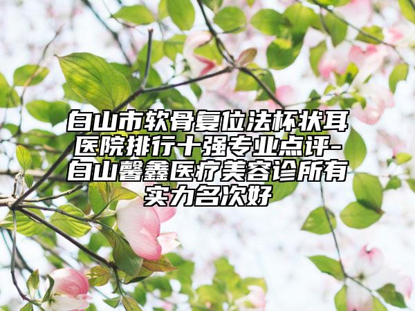 白山市軟骨復(fù)位法杯狀耳醫(yī)院排行十強(qiáng)專業(yè)點(diǎn)評-白山馨鑫醫(yī)療美容診所有實(shí)力名次好