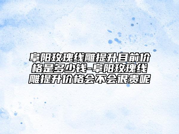 阜陽玫瑰線雕提升目前價(jià)格是多少錢-阜陽玫瑰線雕提升價(jià)格會(huì)不會(huì)很貴呢