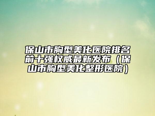 保山市胸型美化醫(yī)院排名前十強(qiáng)權(quán)威最新發(fā)布（保山市胸型美化整形醫(yī)院）