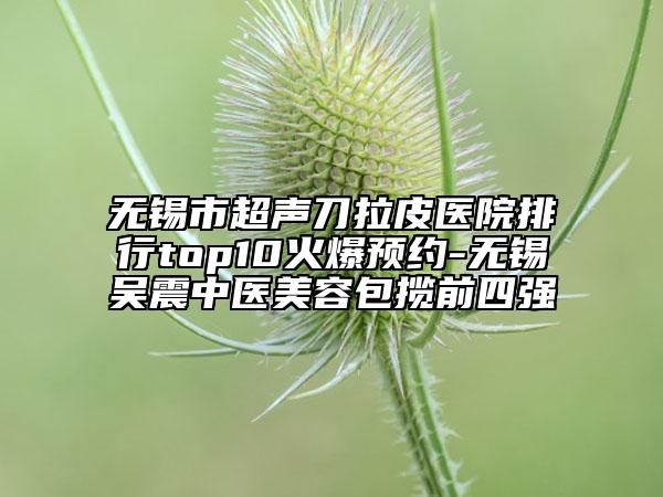 無錫市超聲刀拉皮醫(yī)院排行top10火爆預約-無錫吳震中醫(yī)美容包攬前四強